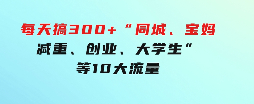 0投入，每天搞300+“同城、宝妈、减重、创业、大学生”等10大流量！-黑马创业网