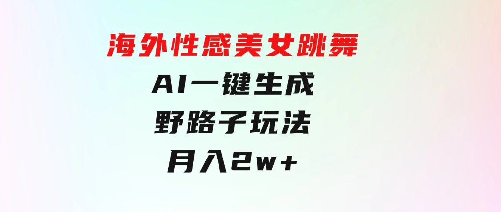 海外性感美女跳舞，AI一键生成，野路子玩法，无脑搬运，听话照做，月入2w+-黑马创业网