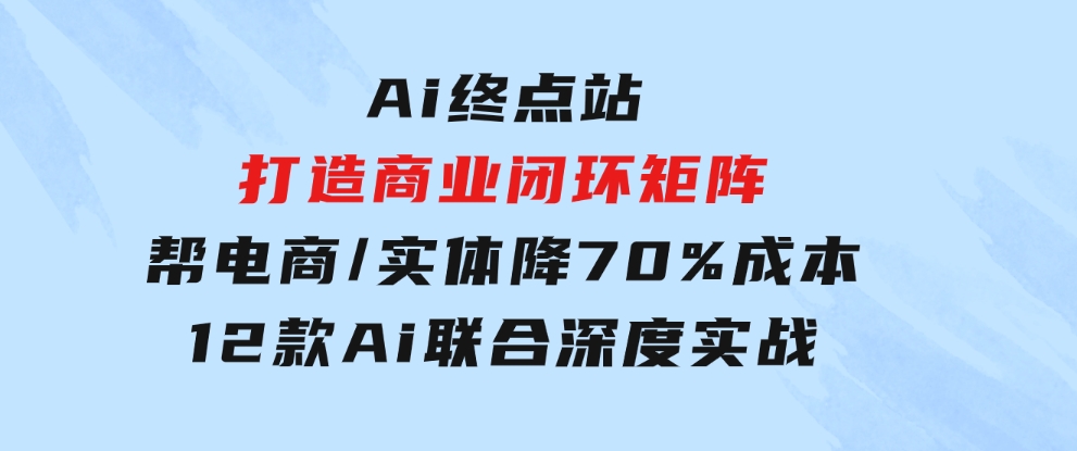 Ai终点站，打造商业闭环矩阵，帮电商/实体降70%成本，12款Ai联合深度实战-黑马创业网