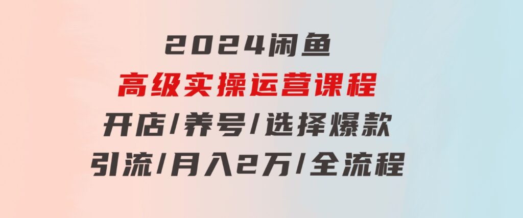 2024闲鱼高级实操运营课程：开店/养号/选择爆款/引流/月入2万/全流程-黑马创业网
