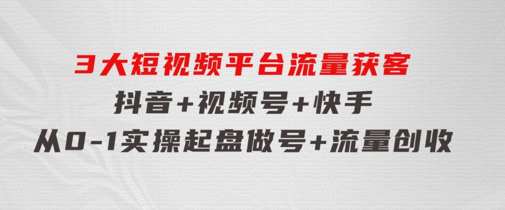 3大短视频平台流量获客，抖音+视频号+快手，从0-1实操起盘做号+流量创收-黑马创业网