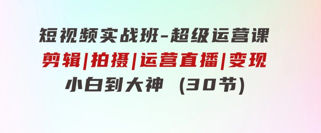 短视频实战班-超级运营课，|剪辑|拍摄|运营|直播|变现小白到大神(30节)-黑马创业网
