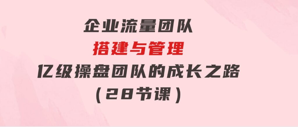 企业流量团队-搭建与管理，亿级操盘团队的成长之路（28节课）-黑马创业网