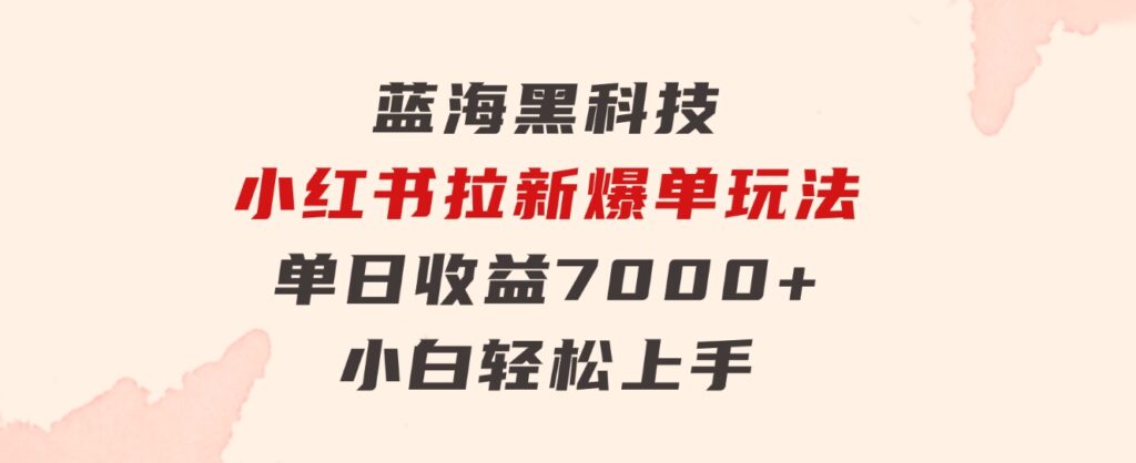 蓝海黑科技，小红书拉新爆单玩法，单日收益7000+，小白轻松上手-黑马创业网