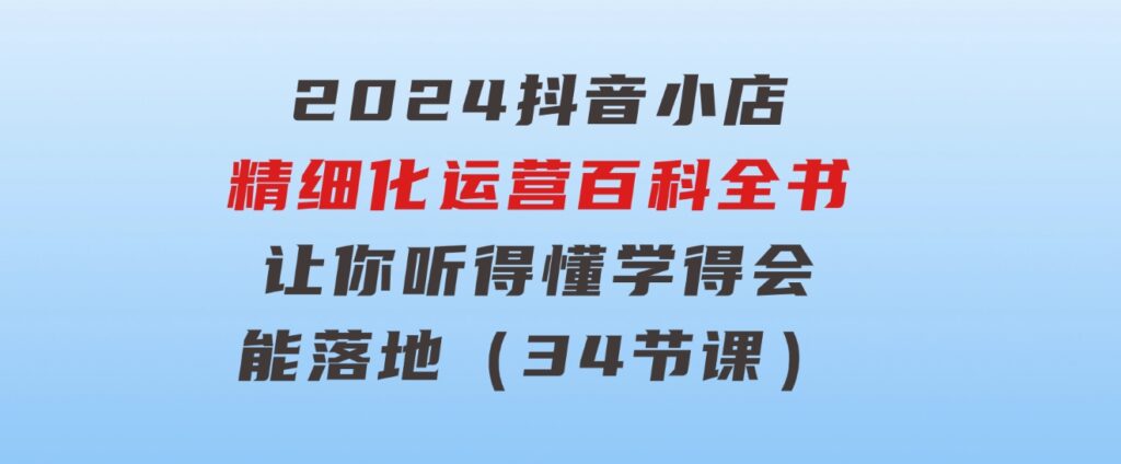 2024抖音小店-精细化运营百科全书：让你听得懂，学得会，能落地（34节课）-黑马创业网
