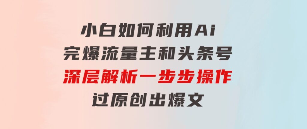 小白如何利用Ai，完爆流量主和头条号深层解析，一步步操作，过原创出爆文-黑马创业网