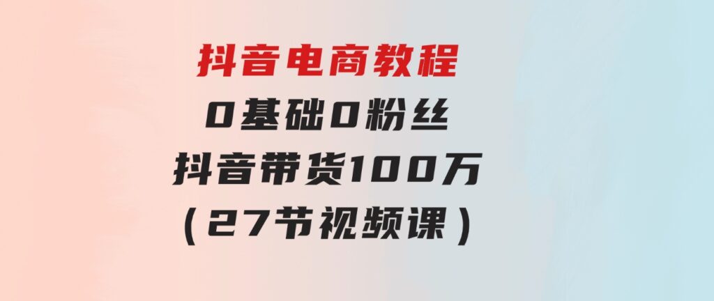 抖音电商教程：0基础，0粉丝，抖音带货100万（27节视频课）-黑马创业网