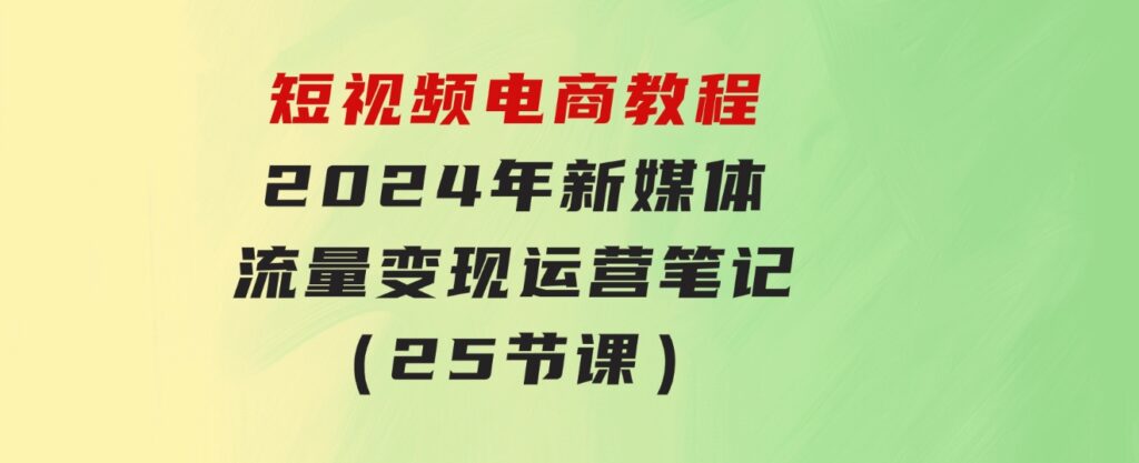 短视频电商教程：2024年新媒体流量变现运营笔记（25节课）-黑马创业网