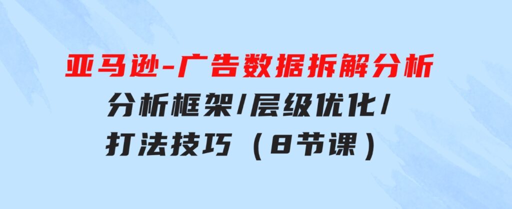 亚马逊-广告数据拆解分析，分析框架/层级优化/打法技巧（8节课）-黑马创业网
