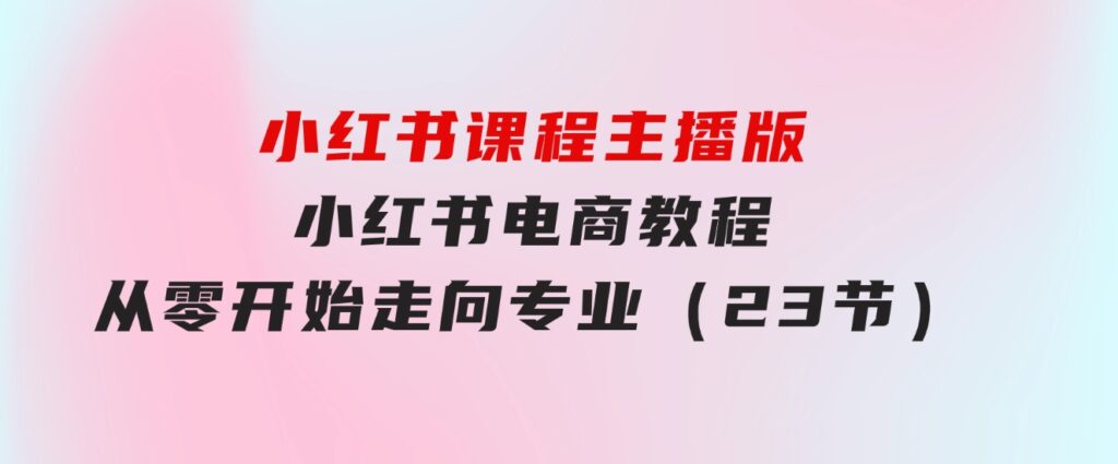 小红书课程主播版，小红书电商教程，从零开始走向专业（23节）-黑马创业网