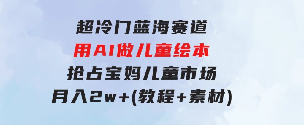 超冷门蓝海赛道，用AI做儿童绘本，抢占宝妈儿童市场，月入2w+(教程+素材)-黑马创业网