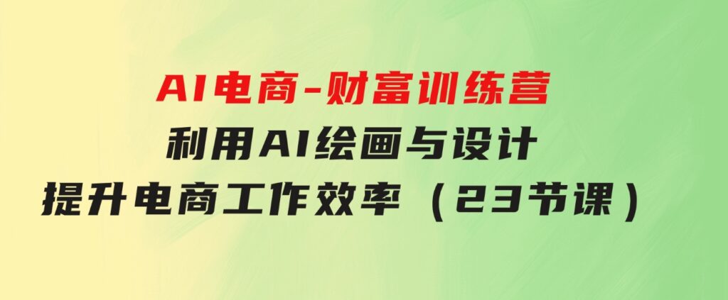 AI电商-财富训练营：利用AI绘画与设计，提升电商工作效率（23节课）-黑马创业网