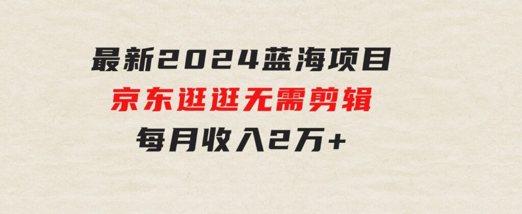 最新2024蓝海项目京东逛逛，无需剪辑，每月收入2万+-黑马创业网