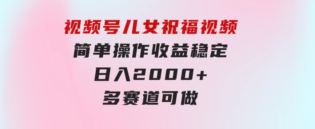 视频号儿女祝福视频，简单操作收益稳定，日入2000+，多赛道可做-黑马创业网