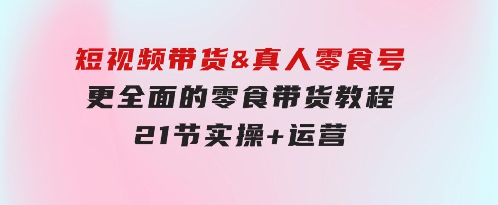 短视频带货&真人零食号：更全面的零食带货教程：21节实操+运营-黑马创业网