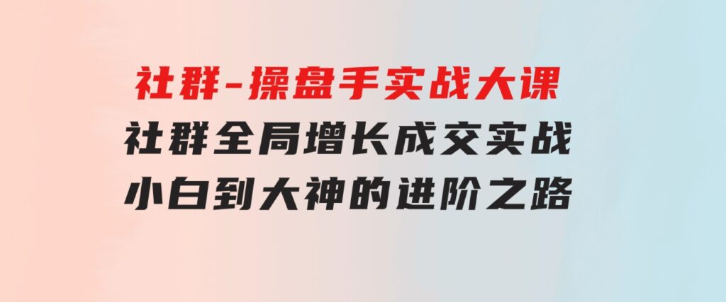 社群-操盘手实战大课：社群全局增长成交实战，小白到大神的进阶之路-黑马创业网