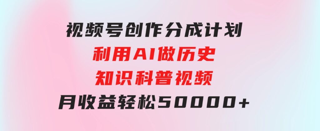 视频号创作分成计划利用AI做历史知识科普视频月收益轻松50000+-黑马创业网