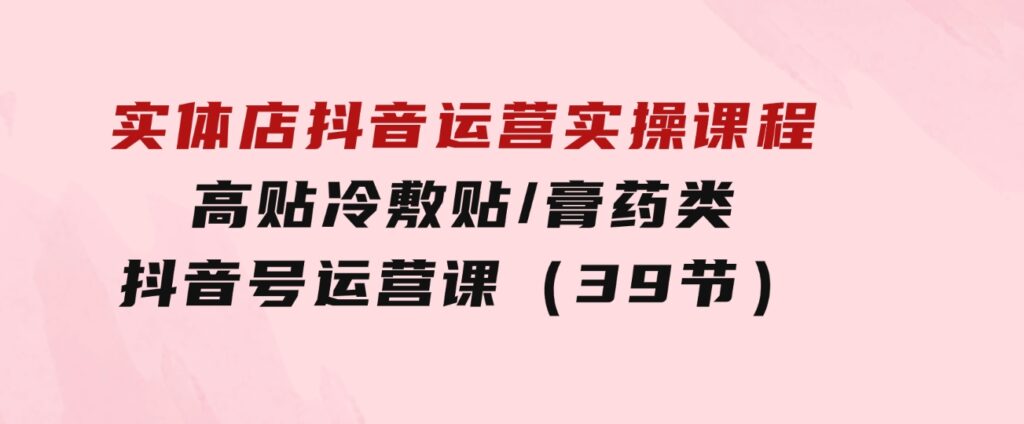 实体店抖音运营实操课程，高贴冷敷贴/膏药类抖音号运营课（39节）-黑马创业网