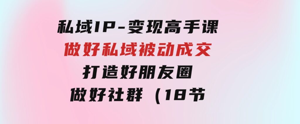 私域IP-变现高手课：做好私域被动成交，打造好朋友圈做好社群（18节）-黑马创业网