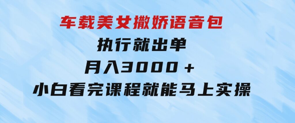 车载美女撒娇语音包，执行就出单，月入3000＋，小白看完课程就能马上实操-黑马创业网