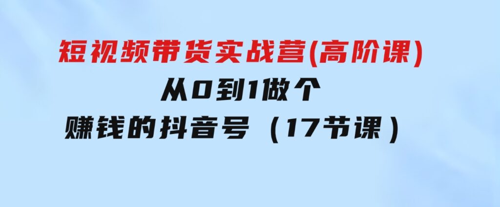 短视频带货实战营(高阶课)，从0到1做个赚钱的抖音号（17节课）-黑马创业网