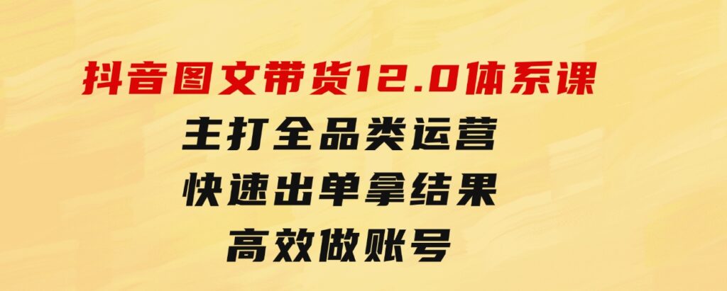 抖音图文带货12.0体系课，主打全品类运营，快速出单拿结果，高效做账号-黑马创业网