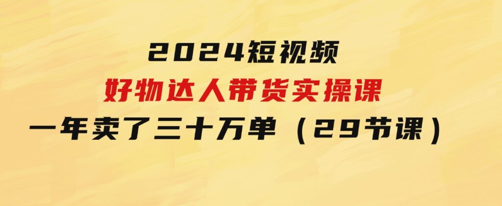 2024短视频好物达人带货实操课：一年时间卖了三十万单（29节课）-黑马创业网