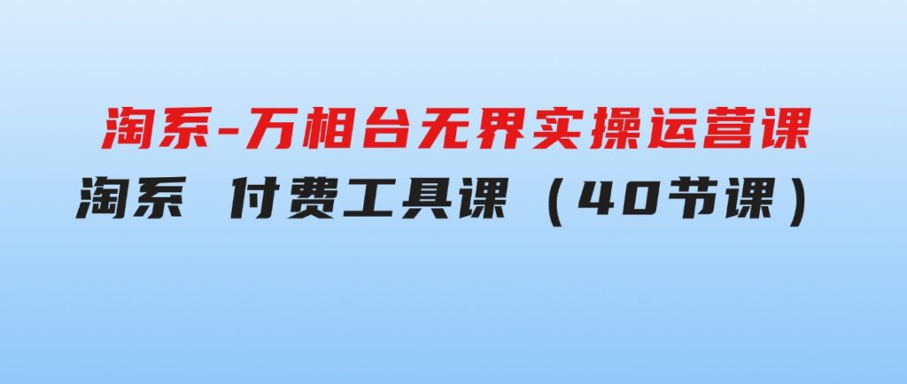 淘系-万相台无界实操运营课：淘系付费工具课（40节课）-黑马创业网