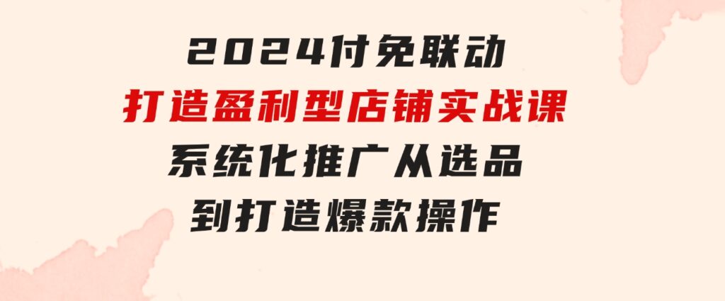 2024付免联动-打造盈利型店铺实战课，系统化推广从选品到打造爆款操作-黑马创业网
