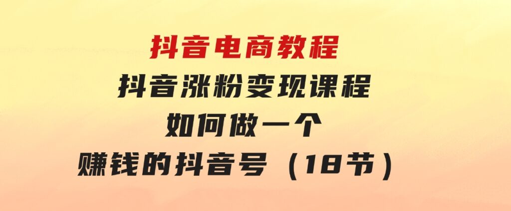 抖音电商教程：抖音涨粉变现课程：如何做一个赚钱的抖音号（18节）-黑马创业网