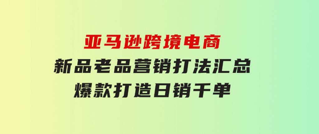 亚马逊跨境电商：新品老品营销打法汇总，爆款打造，日销千单-黑马创业网