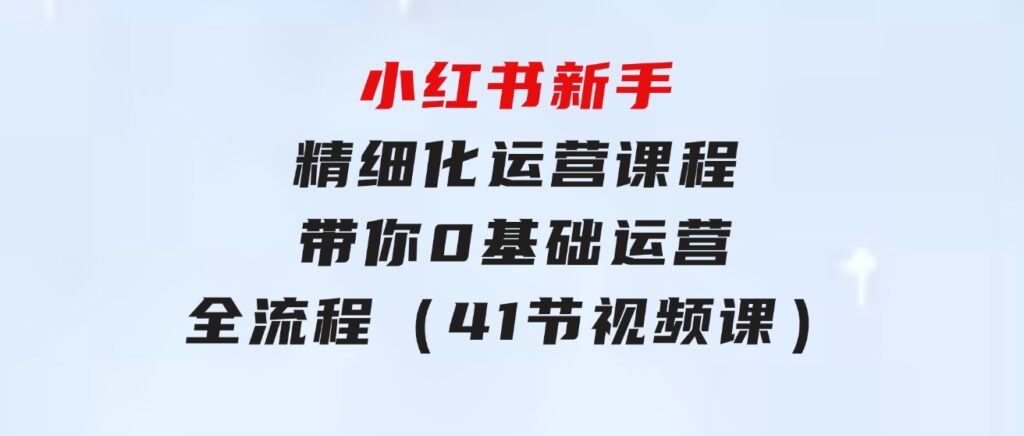 小红书新手精细化运营课程，带你0基础运营全流程（41节视频课）-黑马创业网