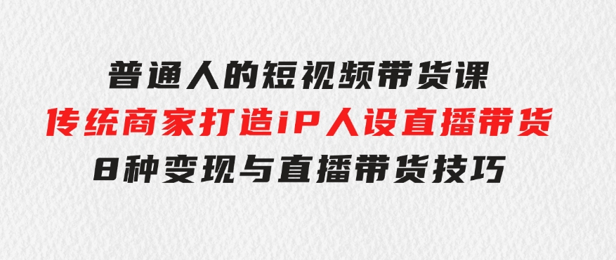 普通人的短视频带货课传统商家打造iP人设直播带货8种变现与直播带货技巧-黑马创业网