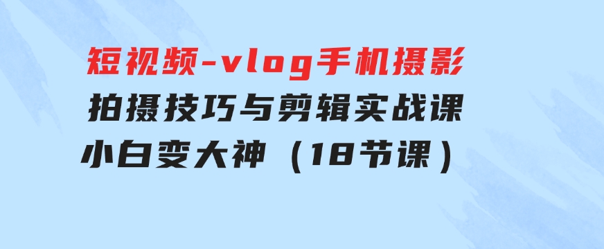 短视频-vlog手机摄影：拍摄技巧与剪辑实战课：小白变大神（18节课）-黑马创业网