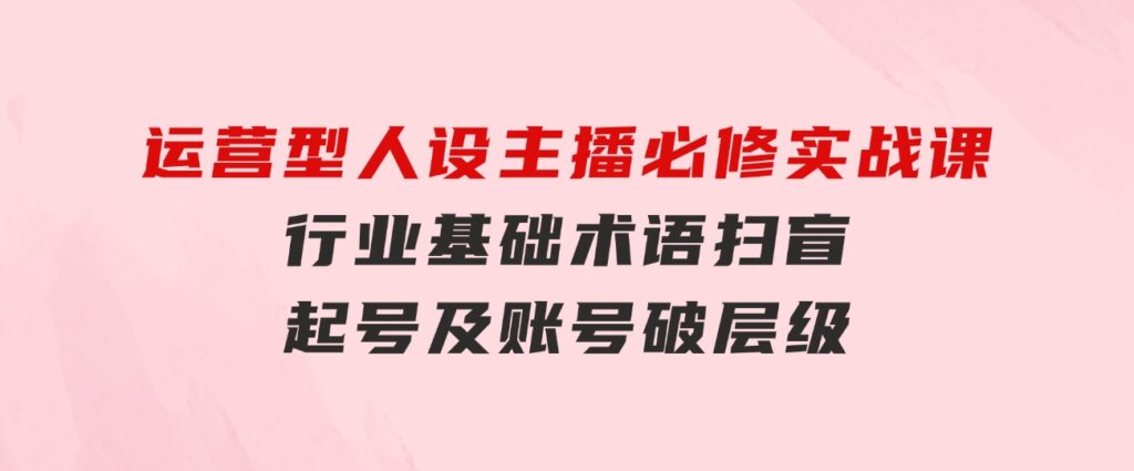 运营型·人设主播必修实战课：行业基础术语扫盲，起号及账号破层级-黑马创业网
