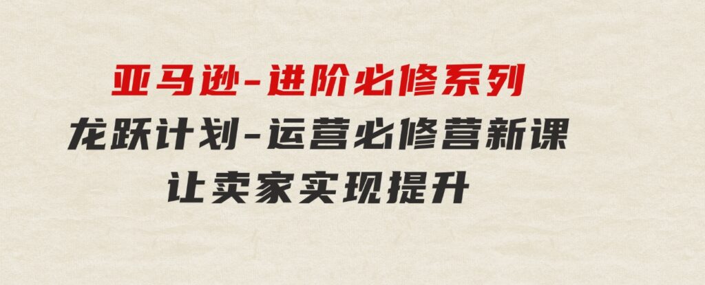 亚马逊-进阶必修系列，龙跃计划-运营必修营新课，让卖家实现提升让单…-黑马创业网