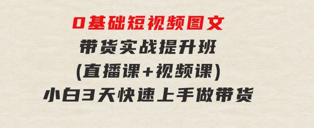 0基础短视频图文带货实战提升班(直播课+视频课)：小白3天快速上手做带货-黑马创业网