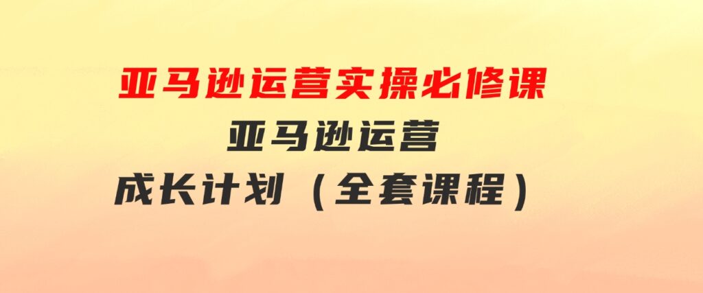 亚马逊运营实操必修课，亚马逊运营成长计划（全套课程）-黑马创业网