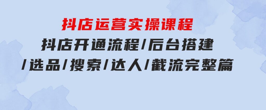 抖店运营实操课程：抖店开通流程/后台搭建/选品/搜索/达人/截流完整篇-黑马创业网