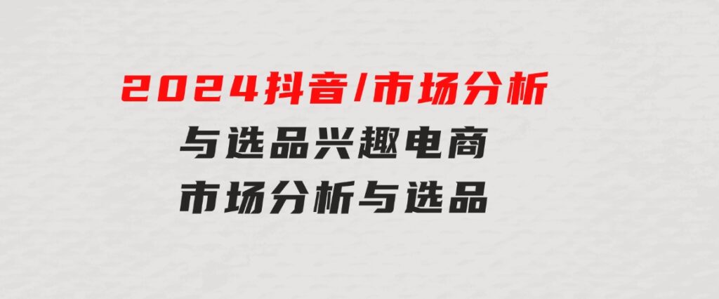 2024抖音/市场分析与选品，兴趣电商市场分析与选品-黑马创业网