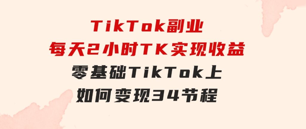 TikTok副业：每天利用2小时在TK实现收益，零基础TikTok上如何变现，34节程-黑马创业网