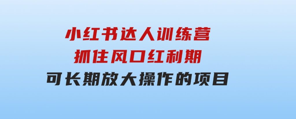 小红书达人训练营-第4期：抓住风口红利期，可长期，放大操作的项目-黑马创业网