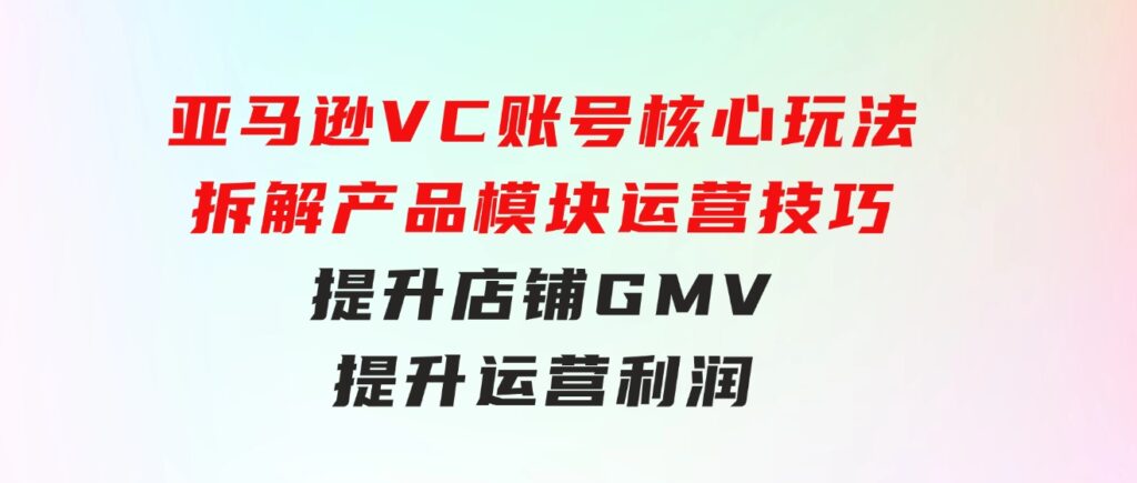 亚马逊VC账号核心玩法，拆解产品模块运营技巧，提升店铺GMV，提升运营利润-黑马创业网