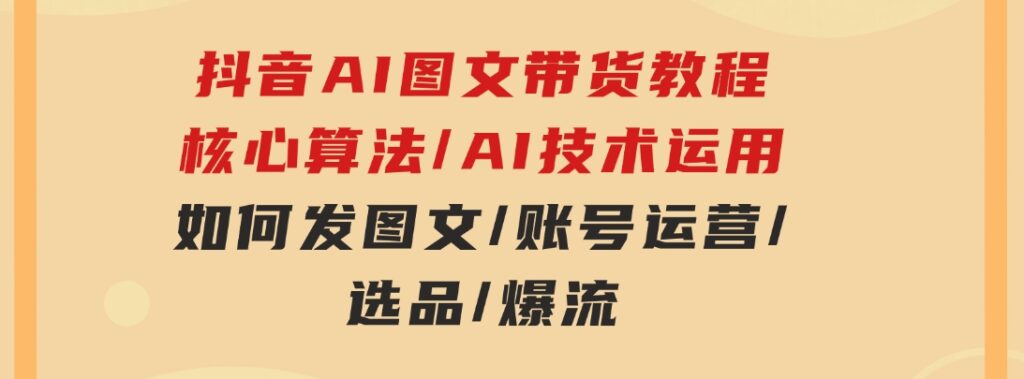 抖音AI图文带货教程：核心算法/AI技术运用/如何发图文/账号运营/选品/爆流-黑马创业网