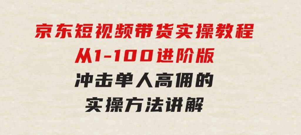 京东短视频带货实操教程，从1-100进阶版，冲击单人高佣的实操方法讲解-黑马创业网