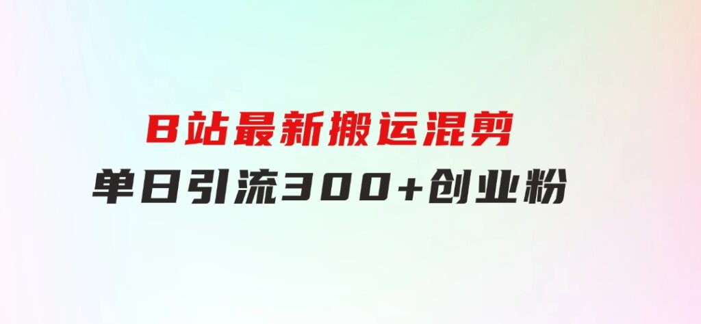 B站最新，搬运混剪，单日引流300+创业粉-黑马创业网