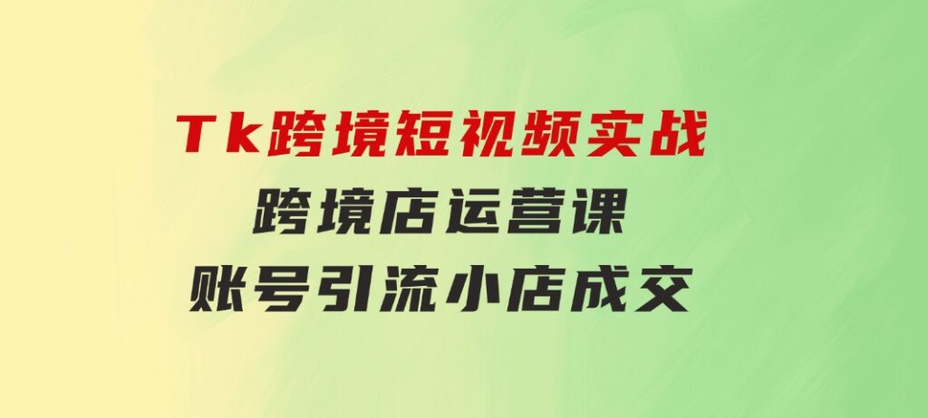 Tk跨境短视频实战&跨境店运营课：账号引流、小店成交-黑马创业网