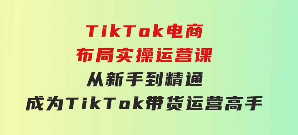 TikTok电商布局实操运营课：从新手到精通，成为TikTok带货运营高手-黑马创业网
