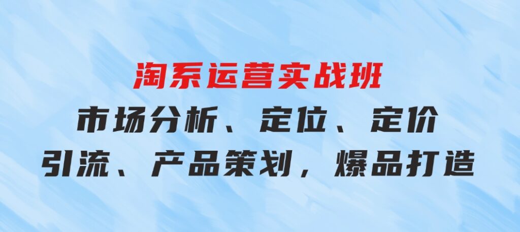 淘系运营实战班：市场分析、定位、定价、引流、产品策划，爆品打造-黑马创业网