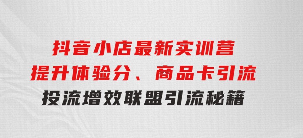 抖音小店最新实训营，提升体验分、商品卡引流，投流增效，联盟引流秘籍-黑马创业网